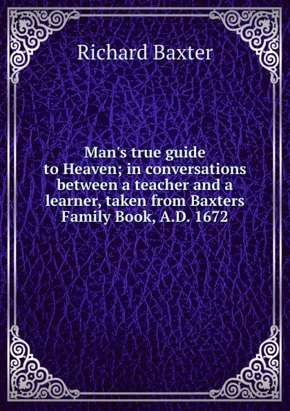 Обложка книги Man.s true guide to Heaven; in conversations between a teacher and a learner, taken from Baxters Family Book, A.D. 1672, Richard Baxter