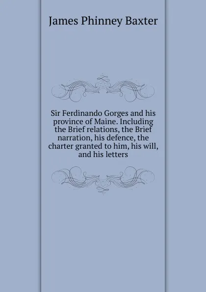 Обложка книги Sir Ferdinando Gorges and his province of Maine. Including the Brief relations, the Brief narration, his defence, the charter granted to him, his will, and his letters, James Phinney Baxter