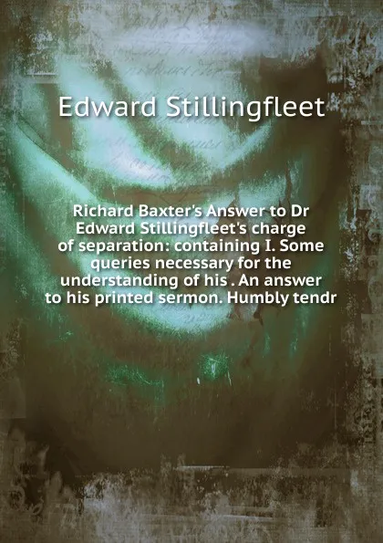 Обложка книги Richard Baxter.s Answer to Dr Edward Stillingfleet.s charge of separation: containing I. Some queries necessary for the understanding of his . An answer to his printed sermon. Humbly tendr, Edward Stillingfleet