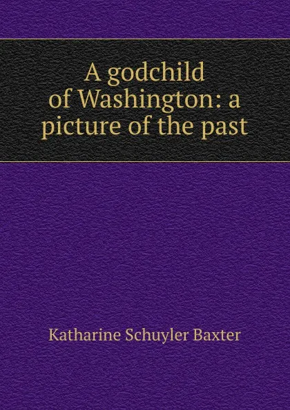 Обложка книги A godchild of Washington: a picture of the past, Katharine Schuyler Baxter