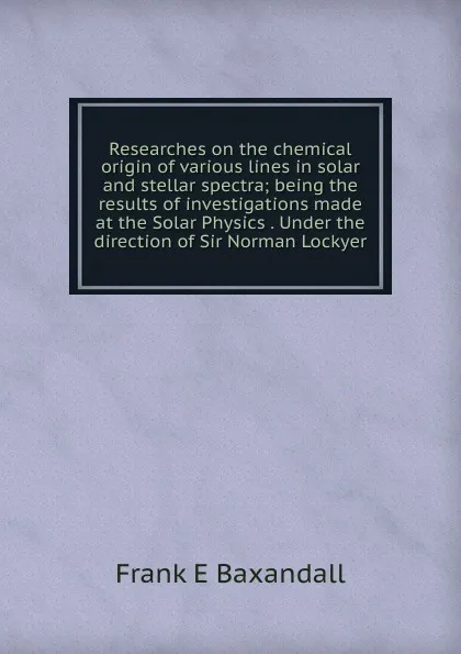 Обложка книги Researches on the chemical origin of various lines in solar and stellar spectra; being the results of investigations made at the Solar Physics . Under the direction of Sir Norman Lockyer, Frank E Baxandall