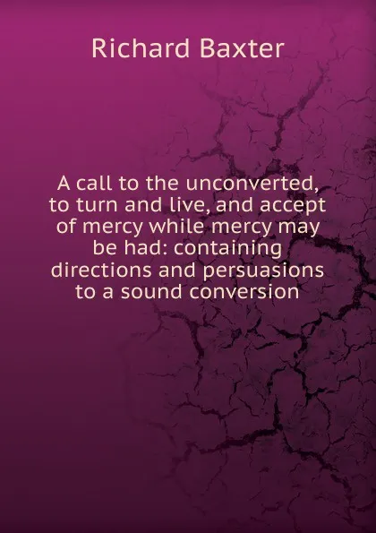 Обложка книги A call to the unconverted, to turn and live, and accept of mercy while mercy may be had: containing directions and persuasions to a sound conversion, Richard Baxter