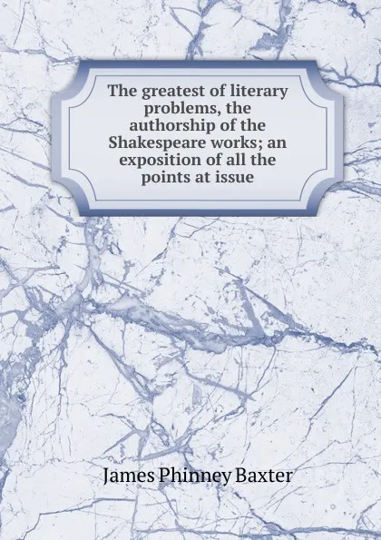 Обложка книги The greatest of literary problems, the authorship of the Shakespeare works; an exposition of all the points at issue, James Phinney Baxter