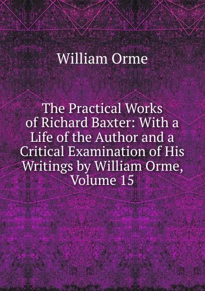 Обложка книги The Practical Works of Richard Baxter: With a Life of the Author and a Critical Examination of His Writings by William Orme, Volume 15, William Orme