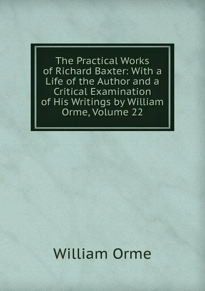 Обложка книги The Practical Works of Richard Baxter: With a Life of the Author and a Critical Examination of His Writings by William Orme, Volume 22, William Orme