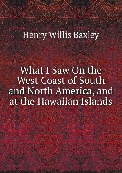 Обложка книги What I Saw On the West Coast of South and North America, and at the Hawaiian Islands, Henry Willis Baxley