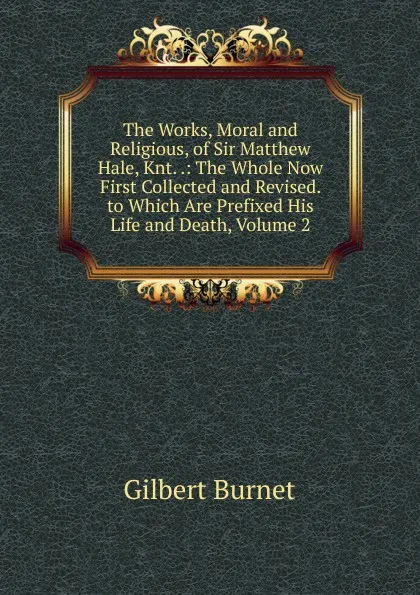 Обложка книги The Works, Moral and Religious, of Sir Matthew Hale, Knt. .: The Whole Now First Collected and Revised. to Which Are Prefixed His Life and Death, Volume 2, Burnet Gilbert