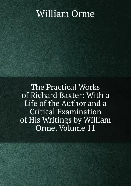 Обложка книги The Practical Works of Richard Baxter: With a Life of the Author and a Critical Examination of His Writings by William Orme, Volume 11, William Orme