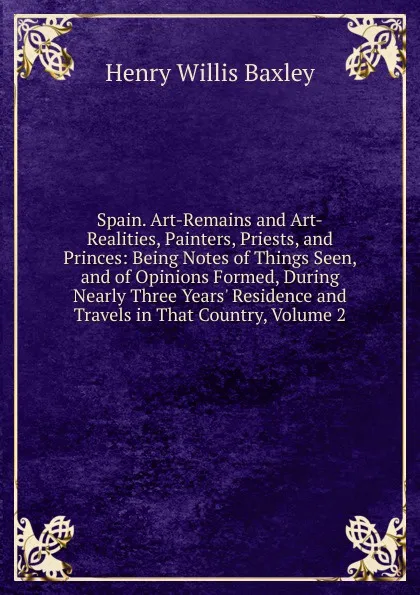 Обложка книги Spain. Art-Remains and Art-Realities, Painters, Priests, and Princes: Being Notes of Things Seen, and of Opinions Formed, During Nearly Three Years. Residence and Travels in That Country, Volume 2, Henry Willis Baxley