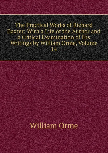 Обложка книги The Practical Works of Richard Baxter: With a Life of the Author and a Critical Examination of His Writings by William Orme, Volume 14, William Orme