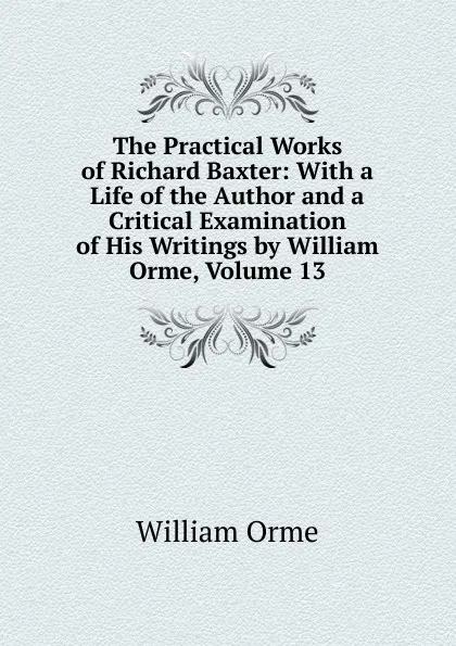 Обложка книги The Practical Works of Richard Baxter: With a Life of the Author and a Critical Examination of His Writings by William Orme, Volume 13, William Orme