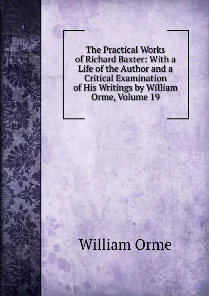 Обложка книги The Practical Works of Richard Baxter: With a Life of the Author and a Critical Examination of His Writings by William Orme, Volume 19, William Orme