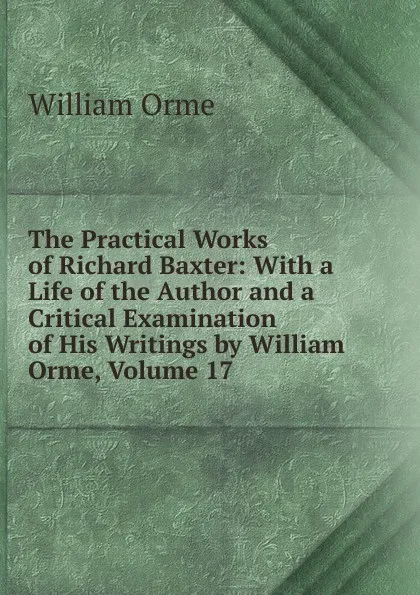 Обложка книги The Practical Works of Richard Baxter: With a Life of the Author and a Critical Examination of His Writings by William Orme, Volume 17, William Orme