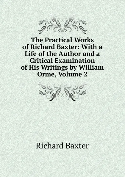 Обложка книги The Practical Works of Richard Baxter: With a Life of the Author and a Critical Examination of His Writings by William Orme, Volume 2, Richard Baxter