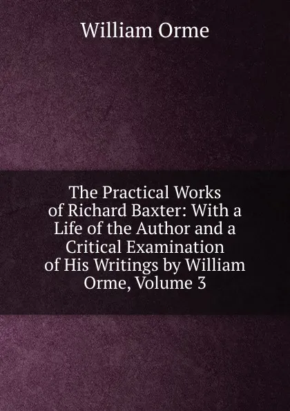 Обложка книги The Practical Works of Richard Baxter: With a Life of the Author and a Critical Examination of His Writings by William Orme, Volume 3, William Orme