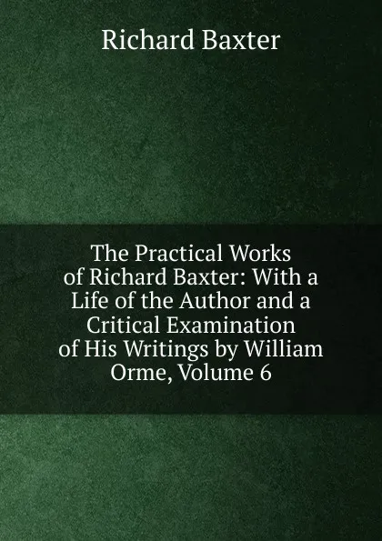 Обложка книги The Practical Works of Richard Baxter: With a Life of the Author and a Critical Examination of His Writings by William Orme, Volume 6, Richard Baxter