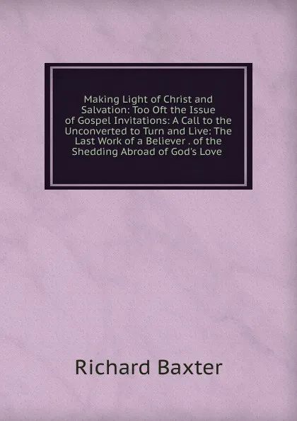 Обложка книги Making Light of Christ and Salvation: Too Oft the Issue of Gospel Invitations: A Call to the Unconverted to Turn and Live: The Last Work of a Believer . of the Shedding Abroad of God.s Love ., Richard Baxter