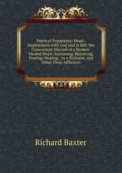 Обложка книги Poetical Fragments: Heart-Imployment with God and It Self. the Concordant Discord of a Broken-Healed Heart. Sorrowing-Rejoycing, Fearing-Hoping, . in a Sickness, and Other Deep Affliction, Richard Baxter