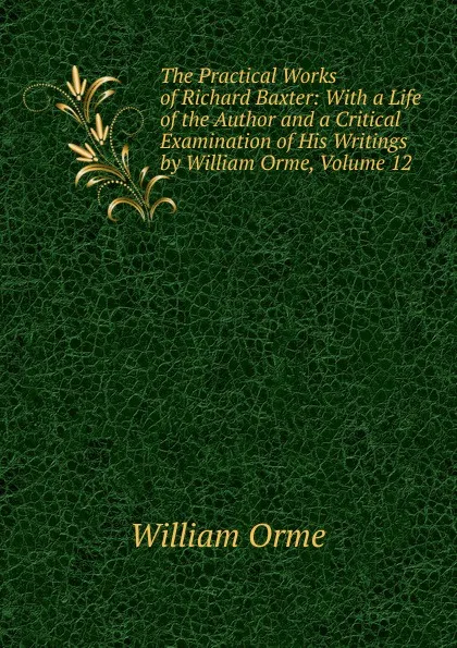 Обложка книги The Practical Works of Richard Baxter: With a Life of the Author and a Critical Examination of His Writings by William Orme, Volume 12, William Orme