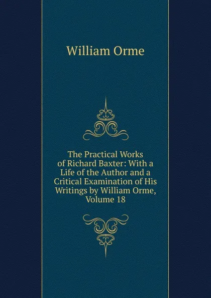 Обложка книги The Practical Works of Richard Baxter: With a Life of the Author and a Critical Examination of His Writings by William Orme, Volume 18, William Orme