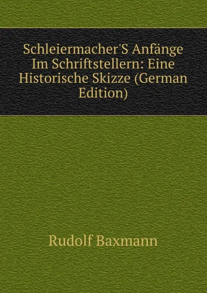 Обложка книги Schleiermacher.S Anfange Im Schriftstellern: Eine Historische Skizze (German Edition), Rudolf Baxmann