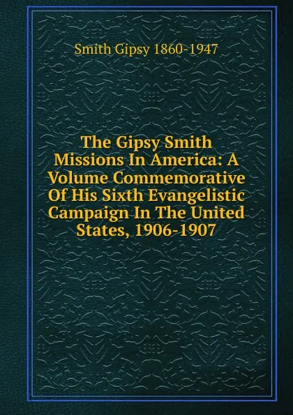 Обложка книги The Gipsy Smith Missions In America: A Volume Commemorative Of His Sixth Evangelistic Campaign In The United States, 1906-1907, Smith Gipsy 1860-1947