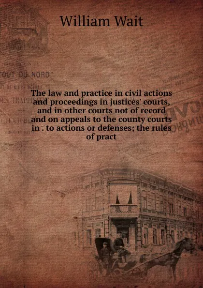 Обложка книги The law and practice in civil actions and proceedings in justices. courts, and in other courts not of record and on appeals to the county courts in . to actions or defenses; the rules of pract, William Wait