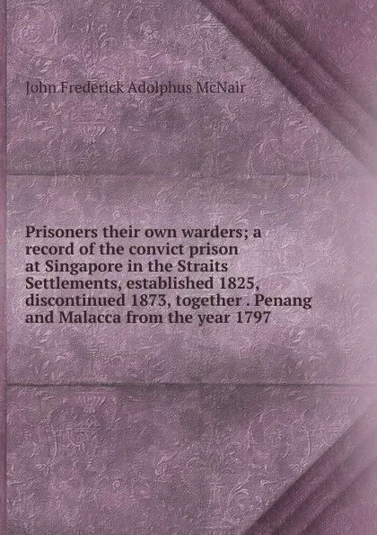 Обложка книги Prisoners their own warders; a record of the convict prison at Singapore in the Straits Settlements, established 1825, discontinued 1873, together . Penang and Malacca from the year 1797, John Frederick Adolphus McNair