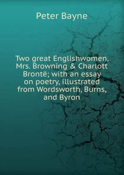 Обложка книги Two great Englishwomen, Mrs. Browning . Charlott Bronte; with an essay on poetry, illustrated from Wordsworth, Burns, and Byron, Peter Bayne