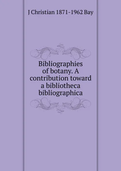 Обложка книги Bibliographies of botany. A contribution toward a bibliotheca bibliographica, J Christian 1871-1962 Bay