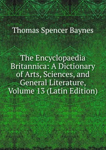 Обложка книги The Encyclopaedia Britannica: A Dictionary of Arts, Sciences, and General Literature, Volume 13 (Latin Edition), Thomas Spencer Baynes