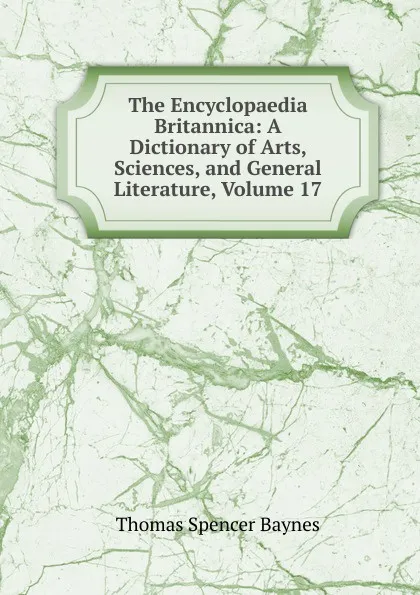 Обложка книги The Encyclopaedia Britannica: A Dictionary of Arts, Sciences, and General Literature, Volume 17, Thomas Spencer Baynes