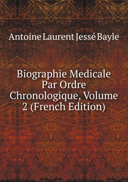 Обложка книги Biographie Medicale Par Ordre Chronologique, Volume 2 (French Edition), Antoine Laurent Jessé Bayle