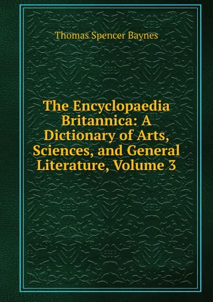 Обложка книги The Encyclopaedia Britannica: A Dictionary of Arts, Sciences, and General Literature, Volume 3, Thomas Spencer Baynes