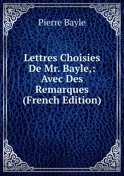 Обложка книги Lettres Choisies De Mr. Bayle,: Avec Des Remarques (French Edition), Pierre Bayle