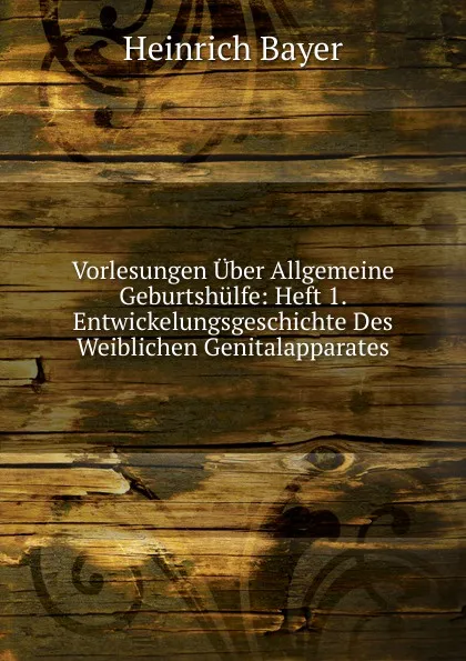 Обложка книги Vorlesungen Uber Allgemeine Geburtshulfe: Heft 1. Entwickelungsgeschichte Des Weiblichen Genitalapparates, Heinrich Bayer