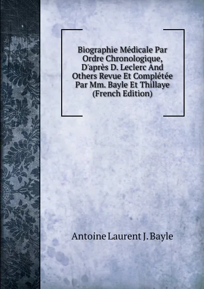 Обложка книги Biographie Medicale Par Ordre Chronologique, D.apres D. Leclerc And Others Revue Et Completee Par Mm. Bayle Et Thillaye (French Edition), Antoine Laurent J. Bayle