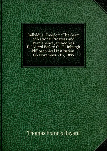 Обложка книги Individual Freedom: The Germ of National Progress and Permanence, an Address Delivered Before the Edinburgh Philosophical Institution, On November 7Th, 1895, Thomas Francis Bayard