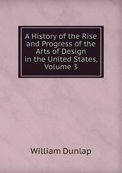 Обложка книги A History of the Rise and Progress of the Arts of Design in the United States, Volume 3, William Dunlap