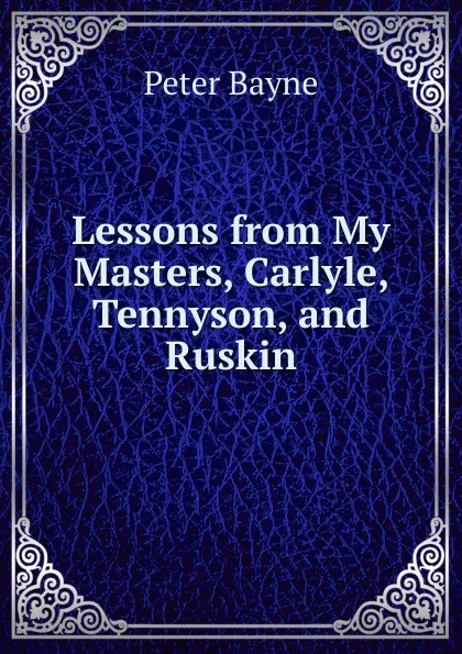 Обложка книги Lessons from My Masters, Carlyle, Tennyson, and Ruskin, Peter Bayne