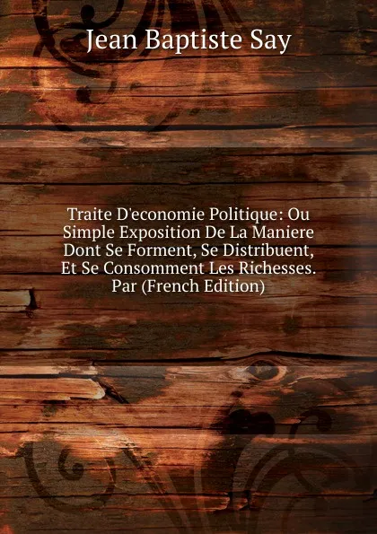 Обложка книги Traite D.economie Politique: Ou Simple Exposition De La Maniere Dont Se Forment, Se Distribuent, Et Se Consomment Les Richesses. Par (French Edition), Jean Baptiste