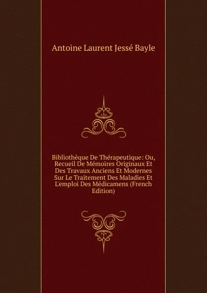 Обложка книги Bibliotheque De Therapeutique: Ou, Recueil De Memoires Originaux Et Des Travaux Anciens Et Modernes Sur Le Traitement Des Maladies Et L.emploi Des Medicamens (French Edition), Antoine Laurent Jessé Bayle