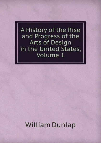 Обложка книги A History of the Rise and Progress of the Arts of Design in the United States, Volume 1, William Dunlap