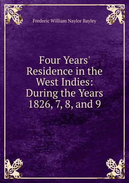 Обложка книги Four Years. Residence in the West Indies: During the Years 1826, 7, 8, and 9, Frederic William Naylor Bayley