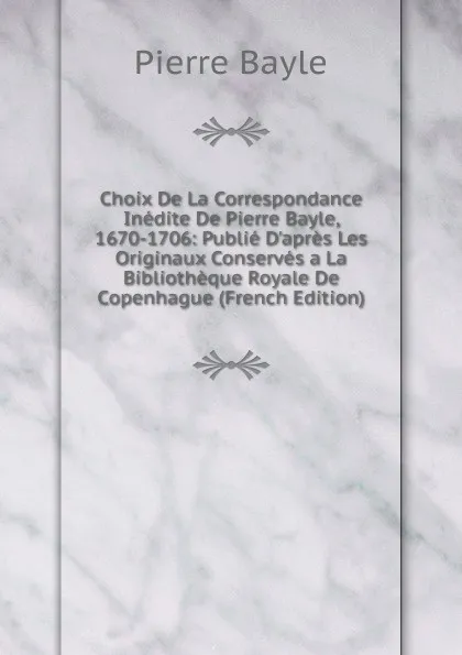 Обложка книги Choix De La Correspondance Inedite De Pierre Bayle, 1670-1706: Publie D.apres Les Originaux Conserves a La Bibliotheque Royale De Copenhague (French Edition), Pierre Bayle