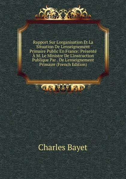 Обложка книги Rapport Sur L.organisation Et La Situation De L.enseignement Primaire Public En France: Presente A M. Le Ministre De L.instruction Publique Par . De L.enseignement Primaire (French Edition), Charles Bayet