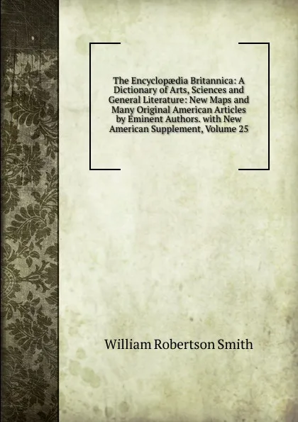 Обложка книги The Encyclopaedia Britannica: A Dictionary of Arts, Sciences and General Literature: New Maps and Many Original American Articles by Eminent Authors. with New American Supplement, Volume 25, William Robertson Smith