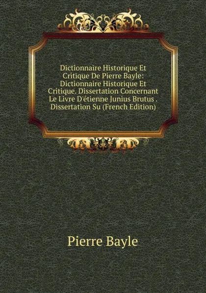 Обложка книги Dictionnaire Historique Et Critique De Pierre Bayle: Dictionnaire Historique Et Critique. Dissertation Concernant Le Livre D.etienne Junius Brutus . Dissertation Su (French Edition), Pierre Bayle