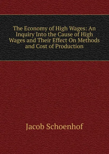 Обложка книги The Economy of High Wages: An Inquiry Into the Cause of High Wages and Their Effect On Methods and Cost of Production, Jacob Schoenhof