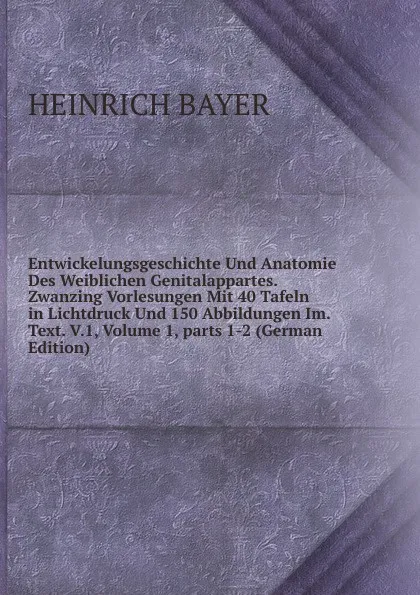 Обложка книги Entwickelungsgeschichte Und Anatomie Des Weiblichen Genitalappartes. Zwanzing Vorlesungen Mit 40 Tafeln in Lichtdruck Und 150 Abbildungen Im. Text. V.1, Volume 1,.parts 1-2 (German Edition), Heinrich Bayer